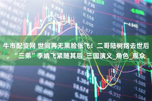 牛市配资网 世间再无黑脸张飞！二哥陆树铭去世后，“三弟”李靖飞紧随其后_三国演义_角色_观众