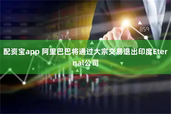配资宝app 阿里巴巴将通过大宗交易退出印度Eternal公司