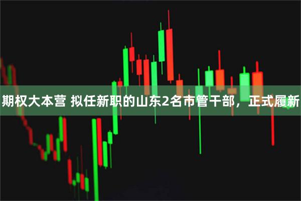 期权大本营 拟任新职的山东2名市管干部，正式履新