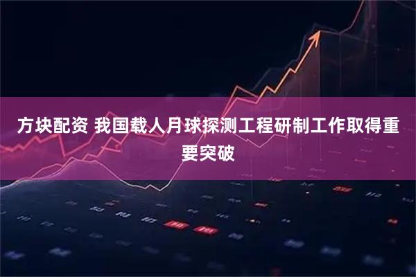 方块配资 我国载人月球探测工程研制工作取得重要突破