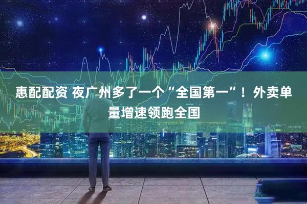 惠配配资 夜广州多了一个“全国第一”！外卖单量增速领跑全国
