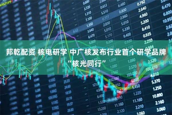 邦乾配资 核电研学 中广核发布行业首个研学品牌“核光同行”