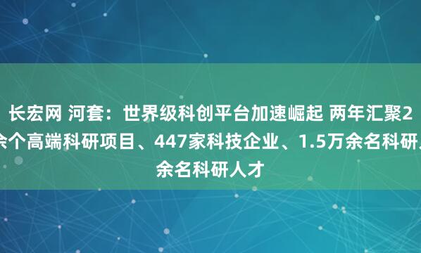 长宏网 河套：世界级科创平台加速崛起 两年汇聚200余个高端科研项目、447家科技企业、1.5万余名科研人才