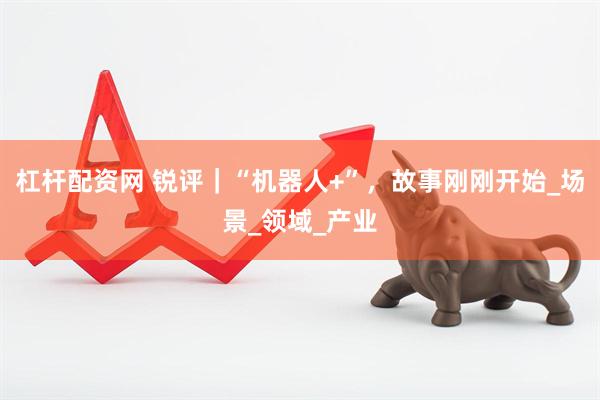 杠杆配资网 锐评｜“机器人+”，故事刚刚开始_场景_领域_产业