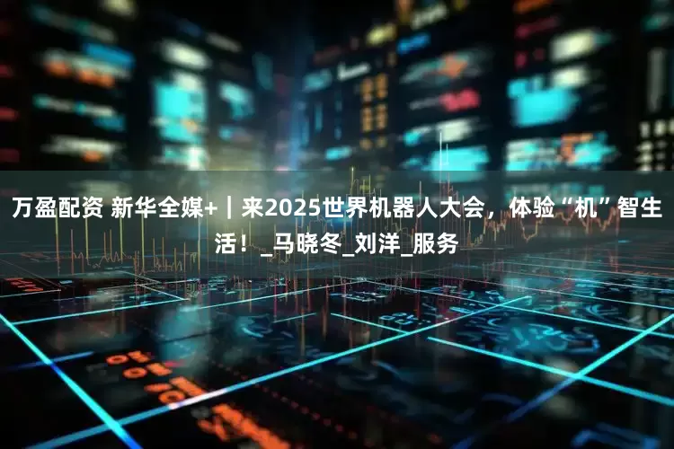 万盈配资 新华全媒+｜来2025世界机器人大会，体验“机”智生活！_马晓冬_刘洋_服务