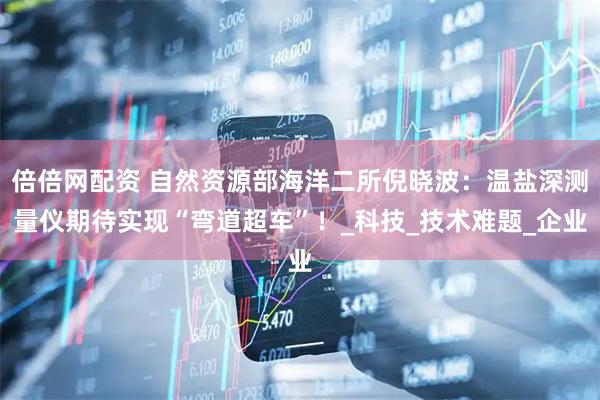 倍倍网配资 自然资源部海洋二所倪晓波：温盐深测量仪期待实现“弯道超车”！_科技_技术难题_企业