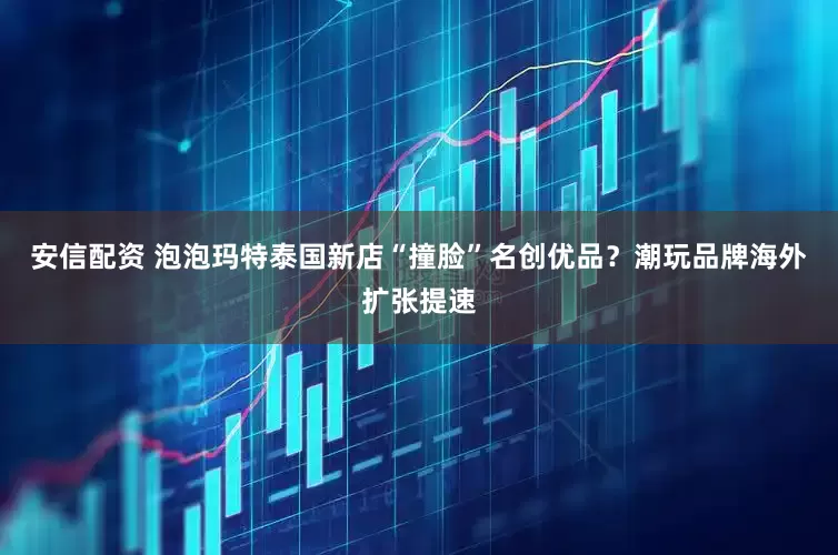 安信配资 泡泡玛特泰国新店“撞脸”名创优品？潮玩品牌海外扩张提速