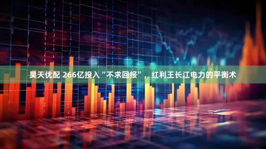 昊天优配 266亿投入“不求回报”，红利王长江电力的平衡术