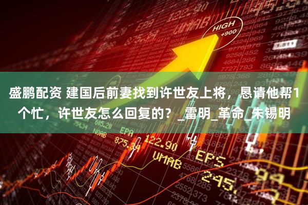 盛鹏配资 建国后前妻找到许世友上将，恳请他帮1个忙，许世友怎么回复的？_雷明_革命_朱锡明