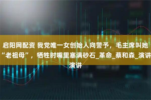 启阳网配资 我党唯一女创始人向警予，毛主席叫她“老祖母”，牺牲时嘴里塞满砂石_革命_蔡和森_演讲