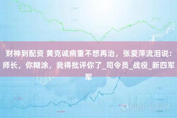 财神到配资 黄克诚病重不想再治，张爱萍流泪说：师长，你糊涂，我得批评你了_司令员_战役_新四军