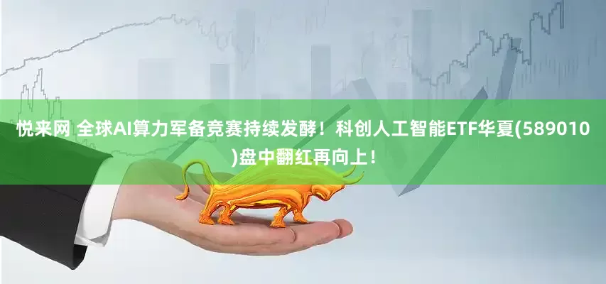 悦来网 全球AI算力军备竞赛持续发酵！科创人工智能ETF华夏(589010)盘中翻红再向上！