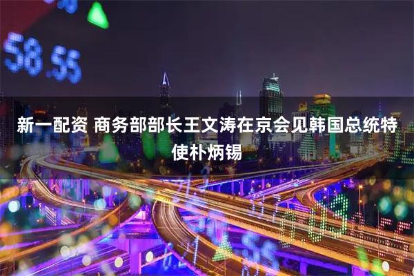 新一配资 商务部部长王文涛在京会见韩国总统特使朴炳锡