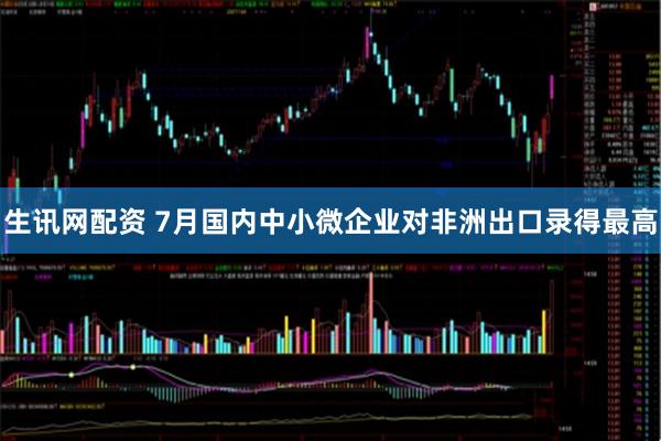 生讯网配资 7月国内中小微企业对非洲出口录得最高