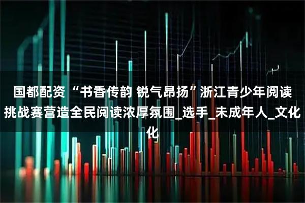 国都配资 “书香传韵 锐气昂扬”浙江青少年阅读挑战赛营造全民阅读浓厚氛围_选手_未成年人_文化