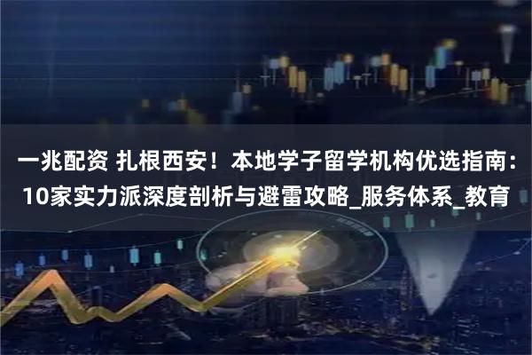 一兆配资 扎根西安！本地学子留学机构优选指南：10家实力派深度剖析与避雷攻略_服务体系_教育