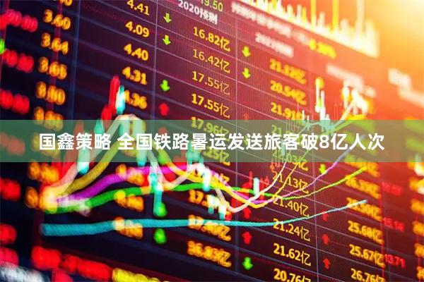 国鑫策略 全国铁路暑运发送旅客破8亿人次