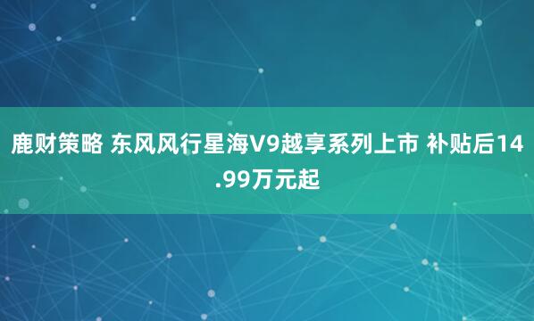 鹿财策略 东风风行星海V9越享系列上市 补贴后14.99万元起