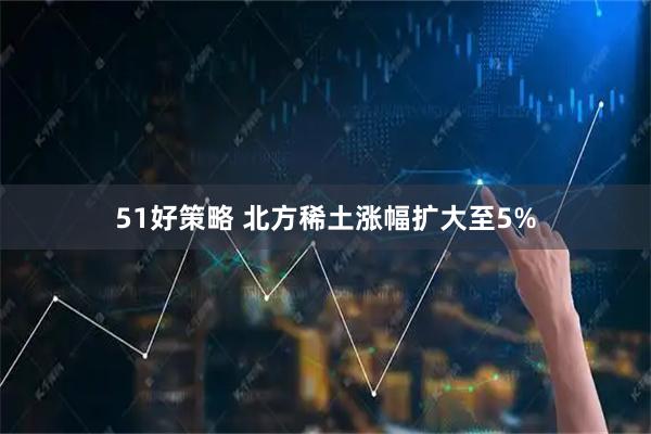 51好策略 北方稀土涨幅扩大至5%