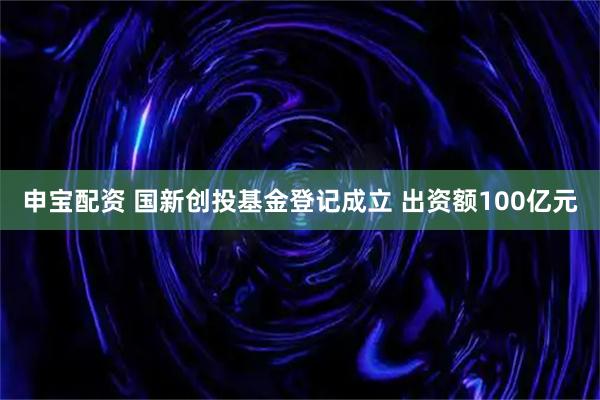 申宝配资 国新创投基金登记成立 出资额100亿元