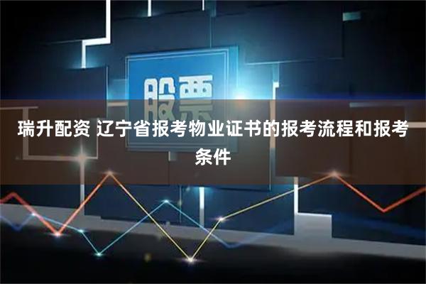 瑞升配资 辽宁省报考物业证书的报考流程和报考条件