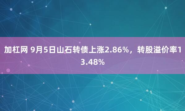 加杠网 9月5日山石转债上涨2.86%，转股溢价率13.48%