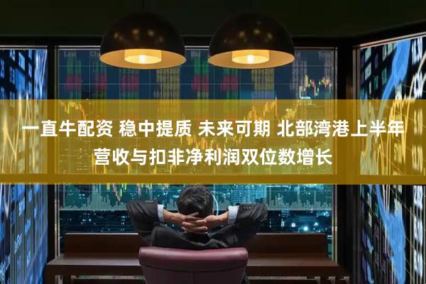一直牛配资 稳中提质 未来可期 北部湾港上半年营收与扣非净利润双位数增长