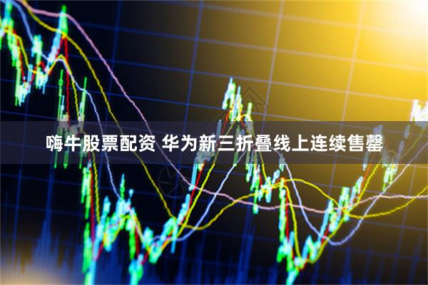 嗨牛股票配资 华为新三折叠线上连续售罄
