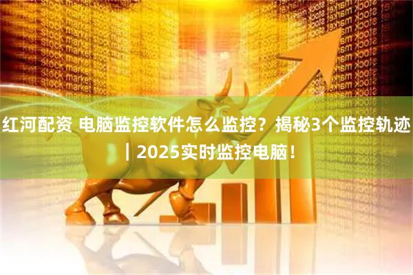 红河配资 电脑监控软件怎么监控？揭秘3个监控轨迹｜2025实时监控电脑！