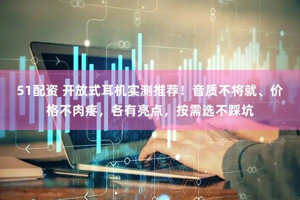 51配资 开放式耳机实测推荐！音质不将就、价格不肉疼，各有亮点，按需选不踩坑