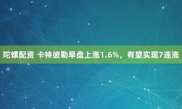 陀螺配资 卡特彼勒早盘上涨1.6%，有望实现7连涨