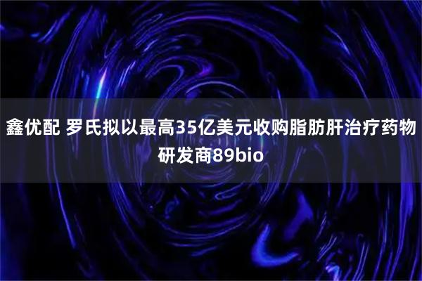 鑫优配 罗氏拟以最高35亿美元收购脂肪肝治疗药物研发商89bio