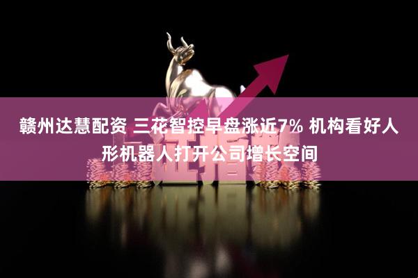 赣州达慧配资 三花智控早盘涨近7% 机构看好人形机器人打开公司增长空间