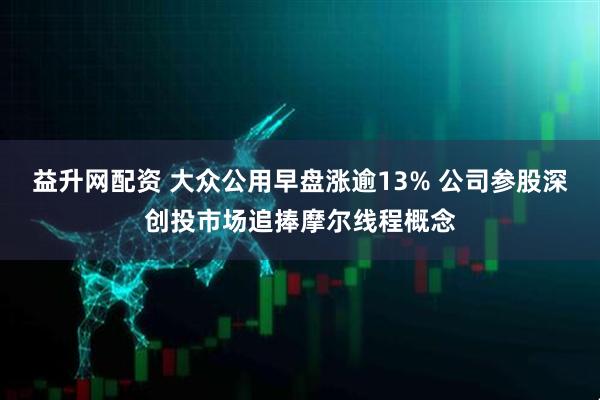 益升网配资 大众公用早盘涨逾13% 公司参股深创投市场追捧摩尔线程概念