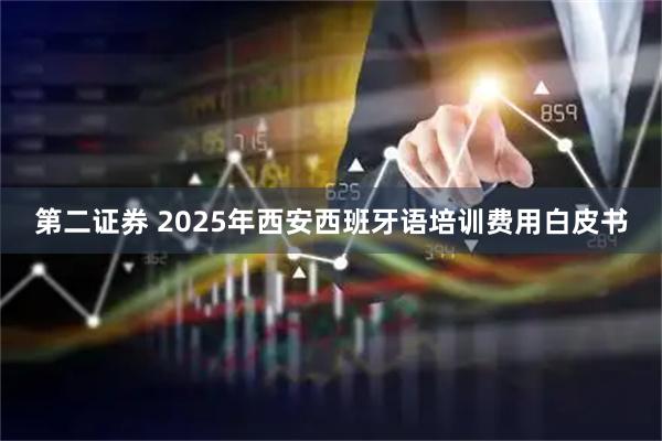 第二证券 2025年西安西班牙语培训费用白皮书