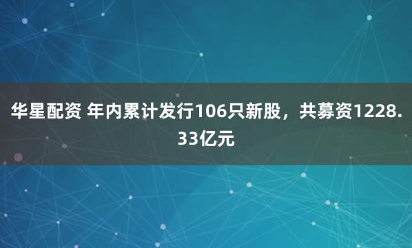 华星配资 年内累计发行106只新股，共募资1228.33亿元