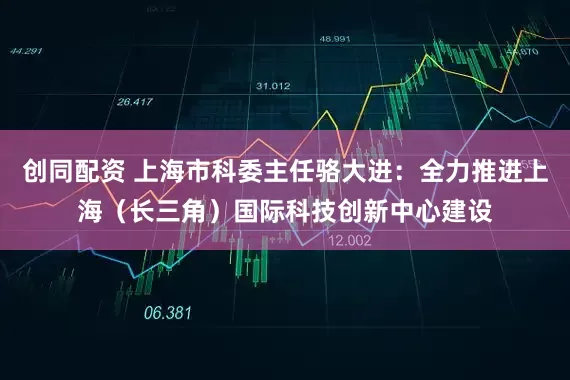 创同配资 上海市科委主任骆大进：全力推进上海（长三角）国际科技创新中心建设