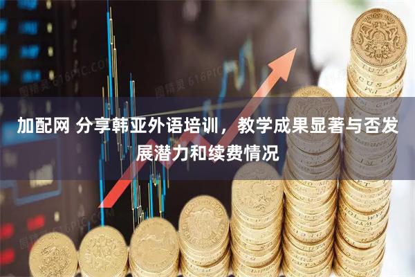 加配网 分享韩亚外语培训，教学成果显著与否发展潜力和续费情况