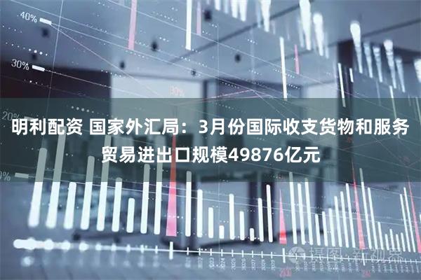明利配资 国家外汇局：3月份国际收支货物和服务贸易进出口规模49876亿元