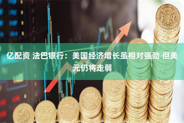 亿配资 法巴银行：美国经济增长虽相对强劲 但美元仍将走弱